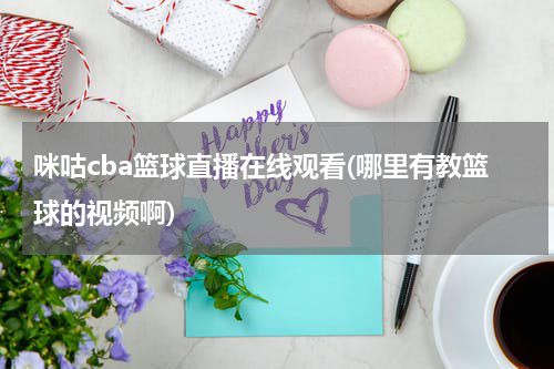 咪咕cba篮球直播在线观看(哪里有教篮球的视频啊)