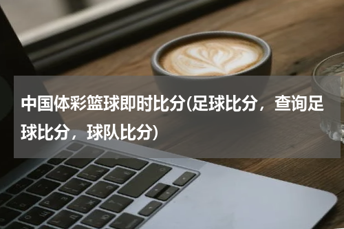 中国体彩篮球即时比分(足球比分，查询足球比分，球队比分)