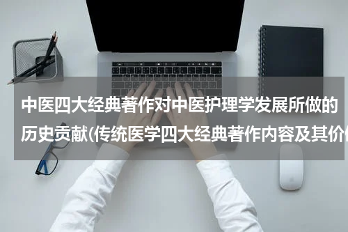 中医四大经典著作对中医护理学发展所做的历史贡献(传统医学四大经典著作内容及其价值)