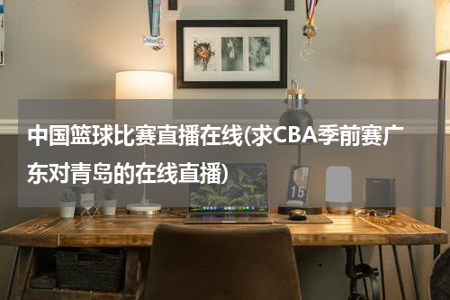 中国篮球比赛直播在线(求CBA季前赛广东对青岛的在线直播)