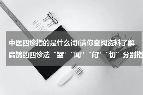 中医四诊指的是什么词(请你查阅资料了解扁鹊的四诊法“望"“闻"“问"“切”分别指什么？)