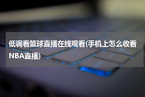 低调看篮球直播在线观看(手机上怎么收看NBA直播)