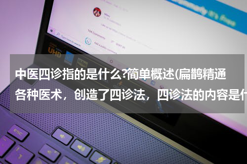 中医四诊指的是什么?简单概述(扁鹊精通各种医术，创造了四诊法，四诊法的内容是什么？)