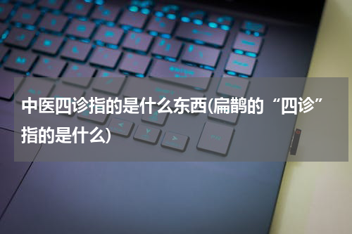 中医四诊指的是什么东西(扁鹊的“四诊”指的是什么)