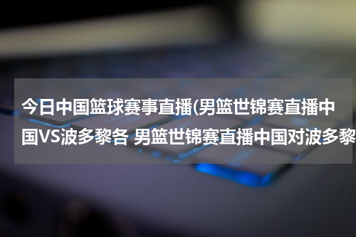 今日中国篮球赛事直播(男篮世锦赛直播中国VS波多黎各 男篮世锦赛直播中国对波多黎各)