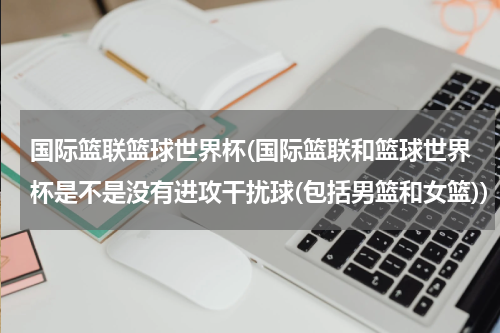 国际篮联篮球世界杯(国际篮联和篮球世界杯是不是没有进攻干扰球(包括男篮和女篮))