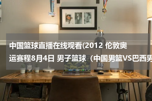 中国篮球直播在线观看(2012 伦敦奥运赛程8月4日 男子篮球（中国男篮VS巴西男篮）直播视频？)