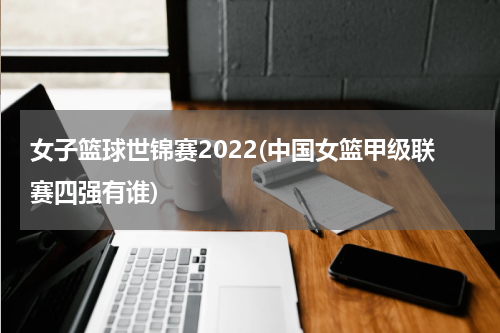 女子篮球世锦赛2022(中国女篮甲级联赛四强有谁)