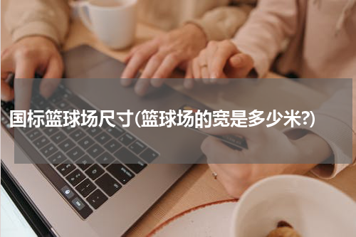 国标篮球场尺寸(篮球场的宽是多少米?)