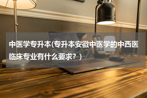 中医学专升本(专升本安徽中医学的中西医临床专业有什么要求？)
