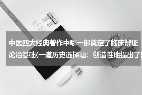 中医四大经典著作中哪一部奠定了临床辨证论治基础(一道历史选择题：创造性地提出了辩证施治的方法，奠定了后世中医临床学的理论基础，被称为万世宝典的是：)