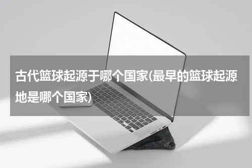 古代篮球起源于哪个国家(最早的篮球起源地是哪个国家)
