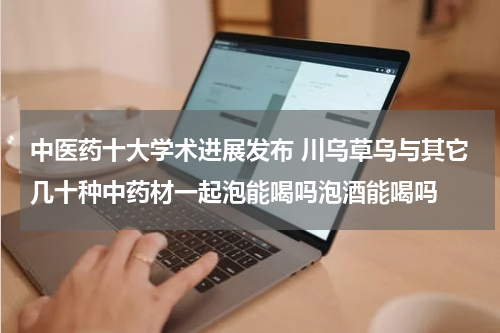 中医药十大学术进展发布 川乌草乌与其它几十种中药材一起泡能喝吗泡酒能喝吗