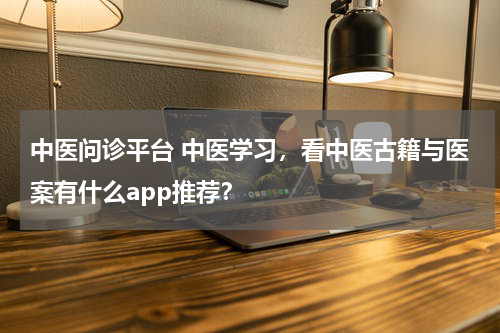 中医问诊平台 中医学习，看中医古籍与医案有什么app推荐？