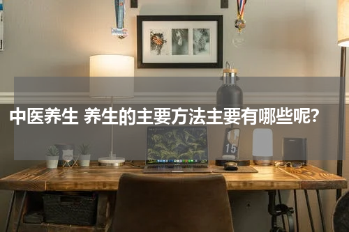 中医养生 养生的主要方法主要有哪些呢？