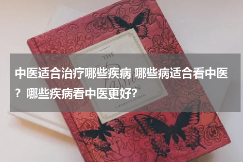 中医适合治疗哪些疾病 哪些病适合看中医？哪些疾病看中医更好？