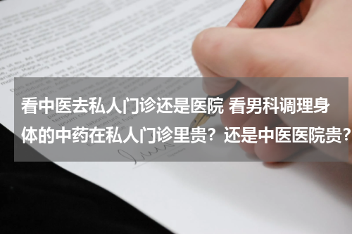 看中医去私人门诊还是医院 看男科调理身体的中药在私人门诊里贵？还是中医医院贵？