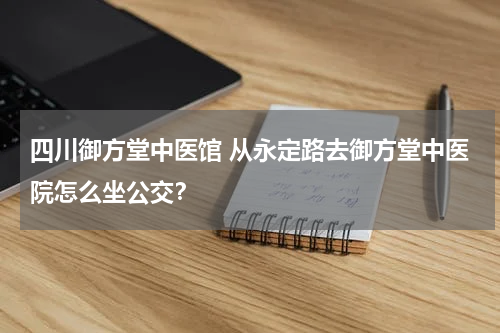 四川御方堂中医馆 从永定路去御方堂中医院怎么坐公交？