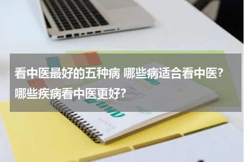 看中医最好的五种病 哪些病适合看中医？哪些疾病看中医更好？