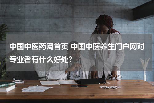中国中医药网首页 中国中医养生门户网对专业者有什么好处？