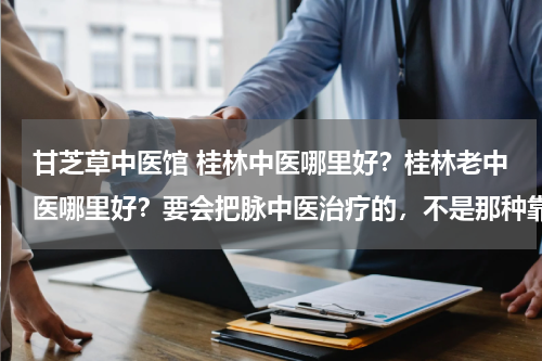 甘芝草中医馆 桂林中医哪里好？桂林老中医哪里好？要会把脉中医治疗的，不是那种靠祖传单方治疗，芦笛菜市草医怎么样？