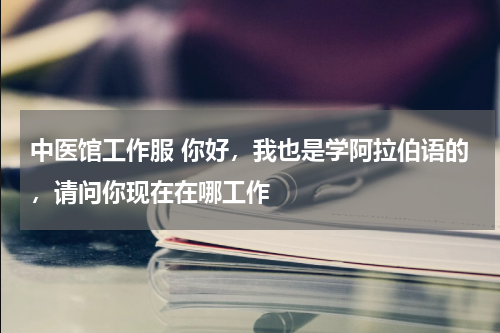 中医馆工作服 你好，我也是学阿拉伯语的，请问你现在在哪工作