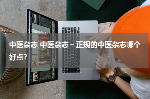 中医杂志 中医杂志～正规的中医杂志哪个好点？