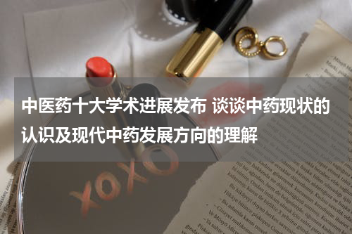 中医药十大学术进展发布 谈谈中药现状的认识及现代中药发展方向的理解