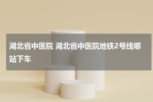 湖北省中医院 湖北省中医院地铁2号线哪站下车