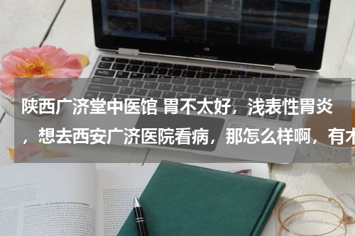 陕西广济堂中医馆 胃不太好，浅表性胃炎，想去西安广济医院看病，那怎么样啊，有木有看过的大侠说说情况，谢谢！