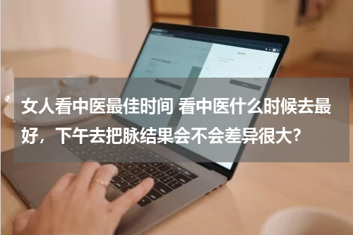 女人看中医最佳时间 看中医什么时候去最好，下午去把脉结果会不会差异很大？
