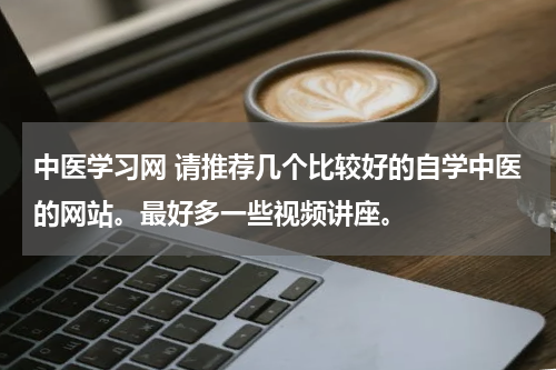 中医学习网 请推荐几个比较好的自学中医的网站。最好多一些视频讲座。