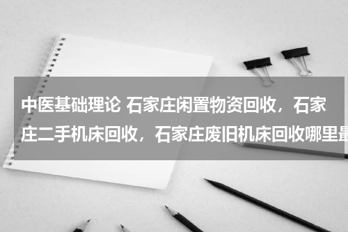 中医基础理论 石家庄闲置物资回收，石家庄二手机床回收，石家庄废旧机床回收哪里最好？