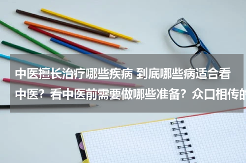 中医擅长治疗哪些疾病 到底哪些病适合看中医？看中医前需要做哪些准备？众口相传的中医理论