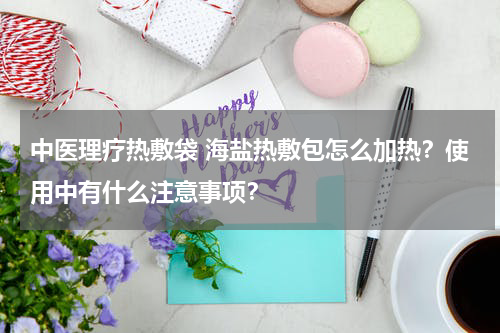 中医理疗热敷袋 海盐热敷包怎么加热？使用中有什么注意事项？
