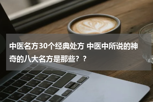 中医名方30个经典处方 中医中所说的神奇的八大名方是那些？？