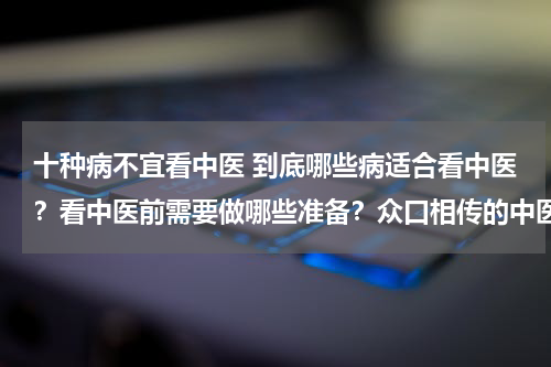 十种病不宜看中医 到底哪些病适合看中医？看中医前需要做哪些准备？众口相传的中医理论