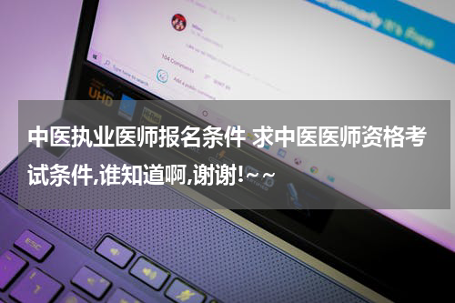 中医执业医师报名条件 求中医医师资格考试条件,谁知道啊,谢谢!~~