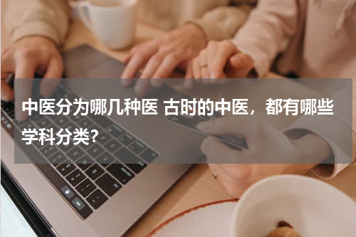 中医分为哪几种医 古时的中医，都有哪些学科分类？