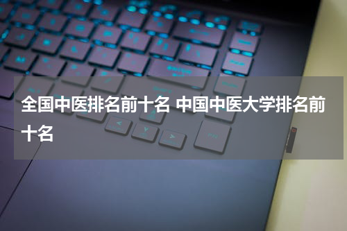 全国中医排名前十名 中国中医大学排名前十名