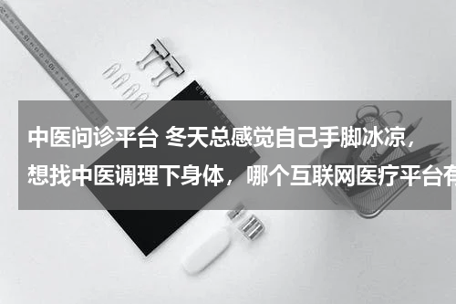 中医问诊平台 冬天总感觉自己手脚冰凉，想找中医调理下身体，哪个互联网医疗平台有中医问诊呢？
