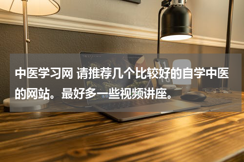 中医学习网 请推荐几个比较好的自学中医的网站。最好多一些视频讲座。