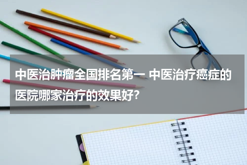 中医治肿瘤全国排名第一 中医治疗癌症的医院哪家治疗的效果好？