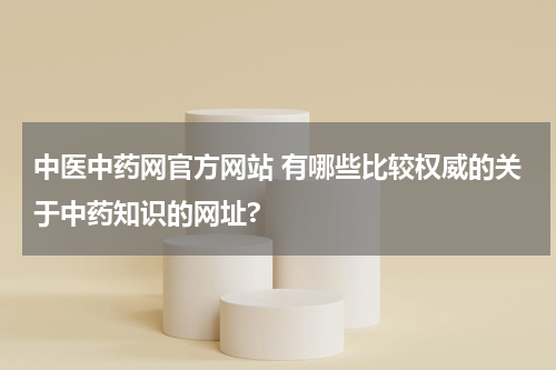 中医中药网官方网站 有哪些比较权威的关于中药知识的网址?