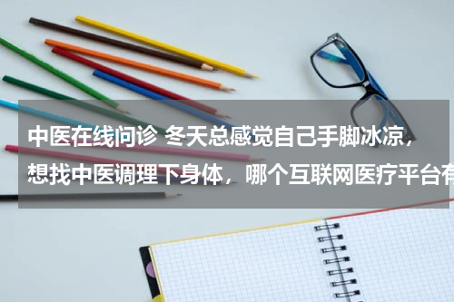 中医在线问诊 冬天总感觉自己手脚冰凉，想找中医调理下身体，哪个互联网医疗平台有中医问诊呢？