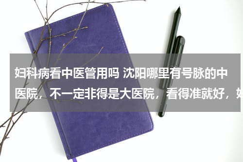 妇科病看中医管用吗 沈阳哪里有号脉的中医院，不一定非得是大医院，看得准就好，妇科方面的