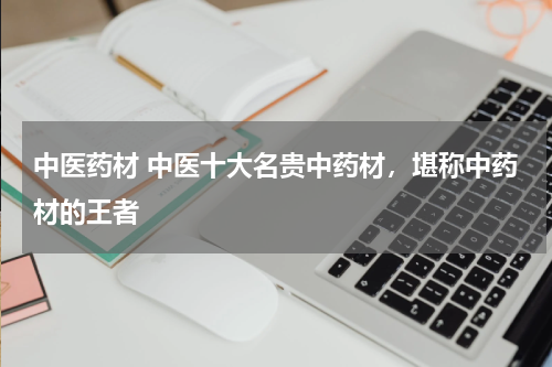 中医药材 中医十大名贵中药材，堪称中药材的王者