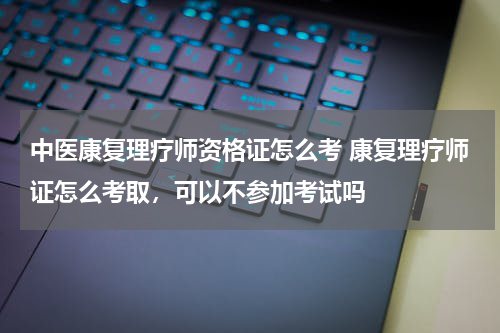 中医康复理疗师资格证怎么考 康复理疗师证怎么考取，可以不参加考试吗