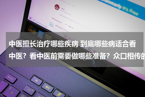 中医擅长治疗哪些疾病 到底哪些病适合看中医？看中医前需要做哪些准备？众口相传的中医理论