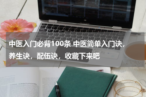 中医入门必背100条 中医简单入门诀，养生诀，配伍诀，收藏下来吧